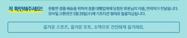 경품은 사정에 따라 일부 변경될 수 있으며, 일부 경품의 제세공과금은 당첨자 부담입니다. 경품은 당첨자 발표일로부터 7일 내에 개별 연락 후 지급되며, 개인정보 부정확 등으로 연락이 되지 않을 경우 당첨 취소 됩니다.  (마이페이지에서 개인정보를 꼭 확인하여 주시기 바랍니다.) 원할한 경품 배송을 위하여 경품대행업체에 당첨된 회원님의 이름, 연락처가 전달 됩니다.